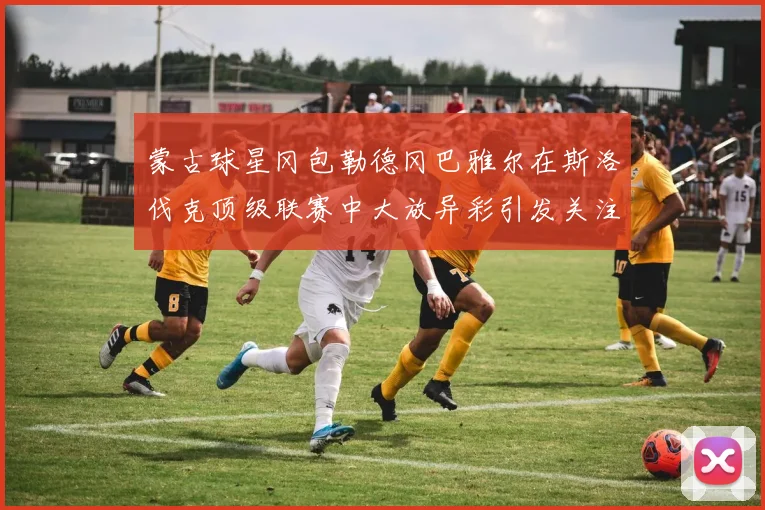 蒙古球星冈包勒德冈巴雅尔在斯洛伐克顶级联赛中大放异彩引发关注