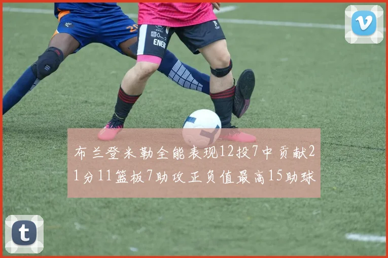 布兰登米勒全能表现12投7中贡献21分11篮板7助攻正负值最高15助球队获胜