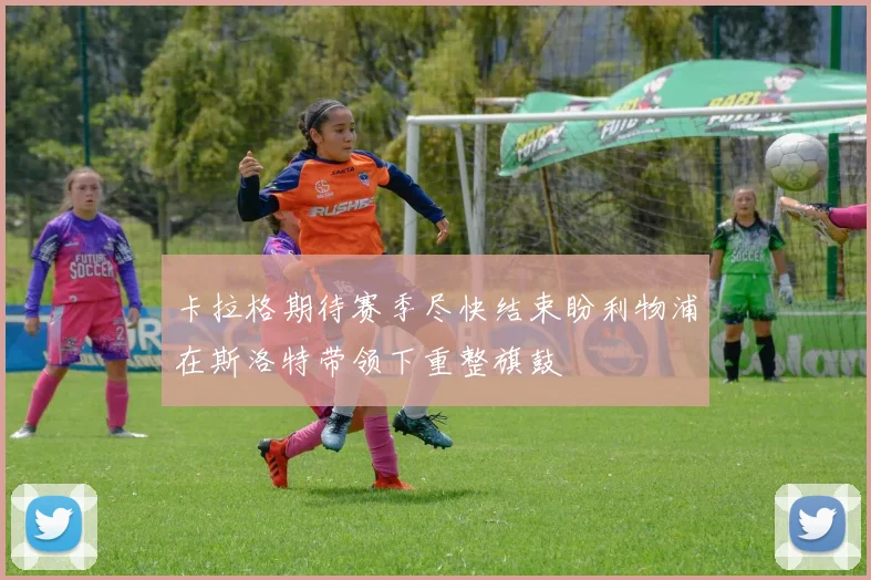 卡拉格期待赛季尽快结束盼利物浦在斯洛特带领下重整旗鼓