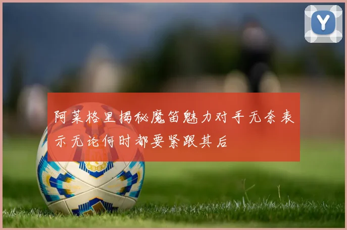 阿莱格里揭秘魔笛魅力对手无奈表示无论何时都要紧跟其后