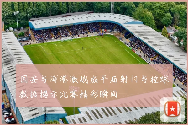 国安与海港激战成平局射门与控球数据揭示比赛精彩瞬间