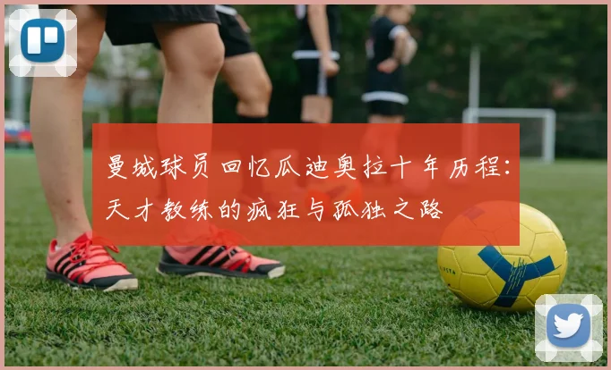 曼城球员回忆瓜迪奥拉十年历程：天才教练的疯狂与孤独之路