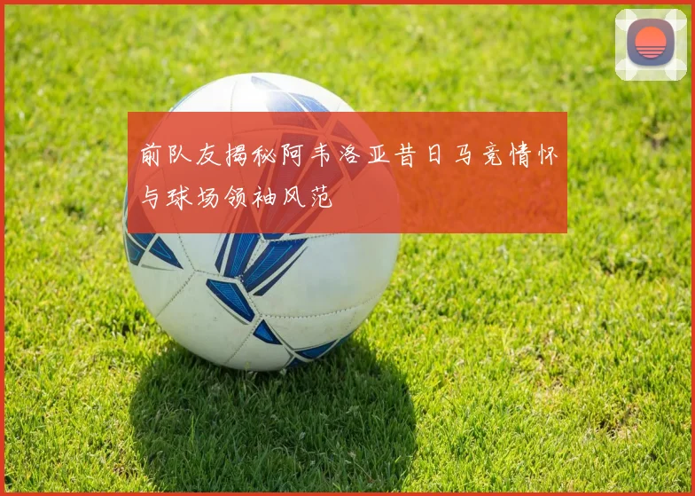前队友揭秘阿韦洛亚昔日马竞情怀与球场领袖风范