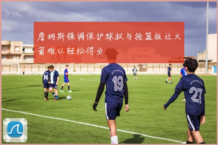 詹姆斯强调保护球权与抢篮板让火箭难以轻松得分