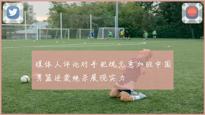 媒体人评论对手犯规无意加班中国男篮逆袭绝杀展现实力