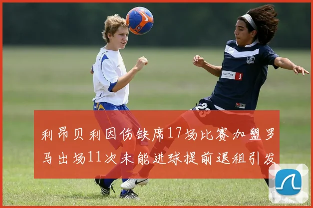利昂贝利因伤缺席17场比赛加盟罗马出场11次未能进球提前退租引发关注