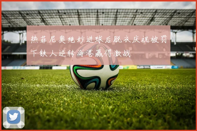 热菲尼奥绝妙进球后脱衣庆祝被罚下铁人逆转海港赢得激战