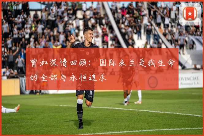 曾加深情回顾：国际米兰是我生命的全部与永恒追求
